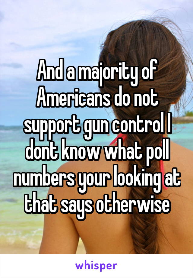 And a majority of Americans do not support gun control I dont know what poll numbers your looking at that says otherwise