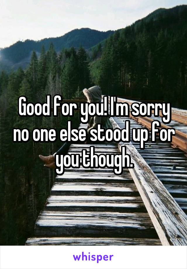 Good for you! I'm sorry no one else stood up for you though.