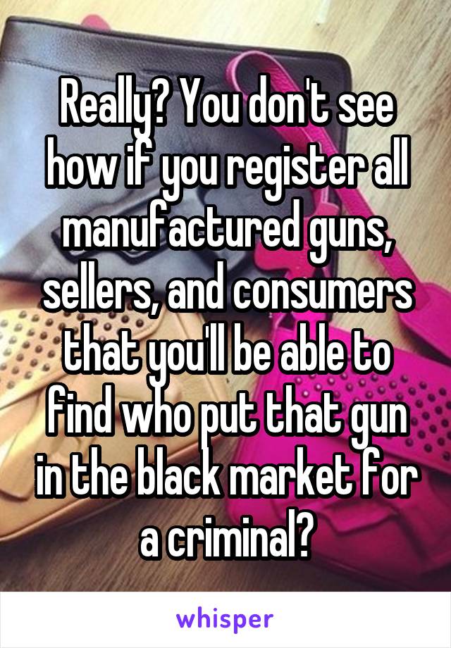 Really? You don't see how if you register all manufactured guns, sellers, and consumers that you'll be able to find who put that gun in the black market for a criminal?