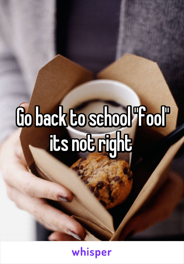 Go back to school "fool" its not right 