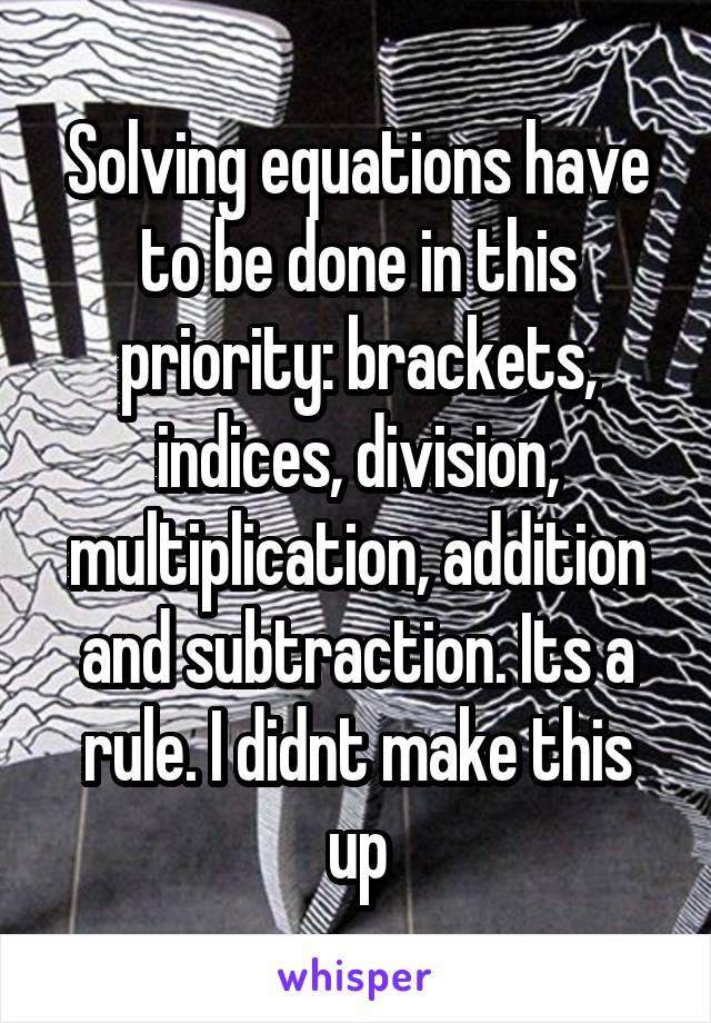 Solving equations have to be done in this priority: brackets, indices, division, multiplication, addition and subtraction. Its a rule. I didnt make this up