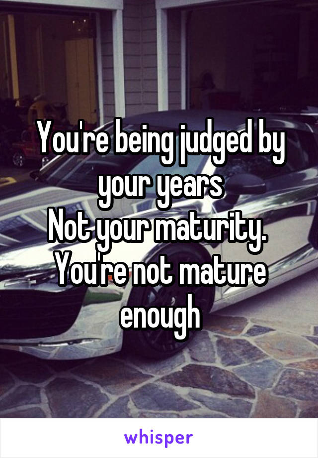 You're being judged by your years
Not your maturity. 
You're not mature enough