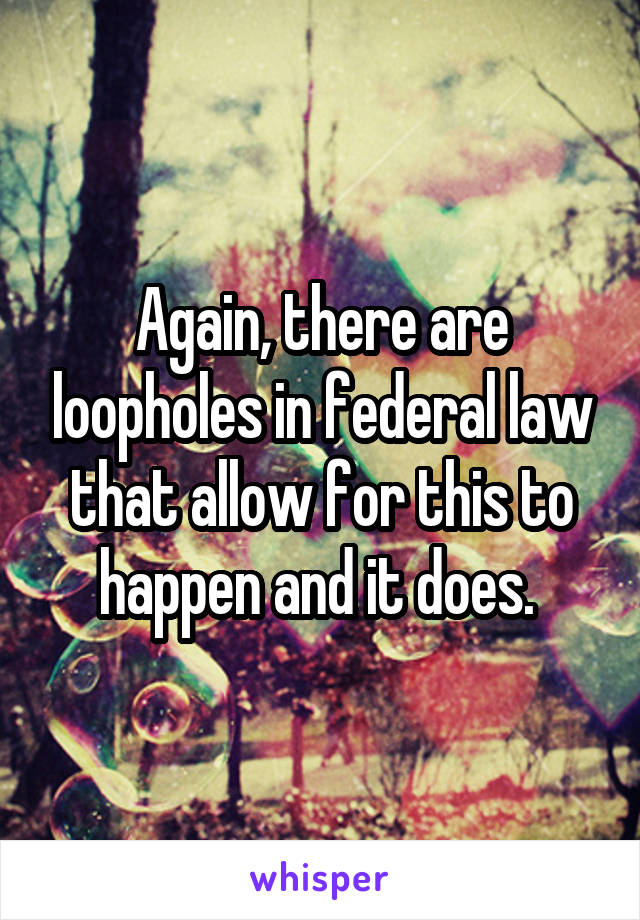 Again, there are loopholes in federal law that allow for this to happen and it does. 