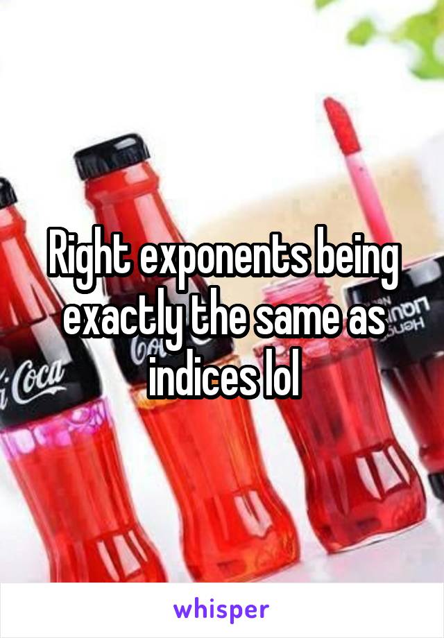 Right exponents being exactly the same as indices lol