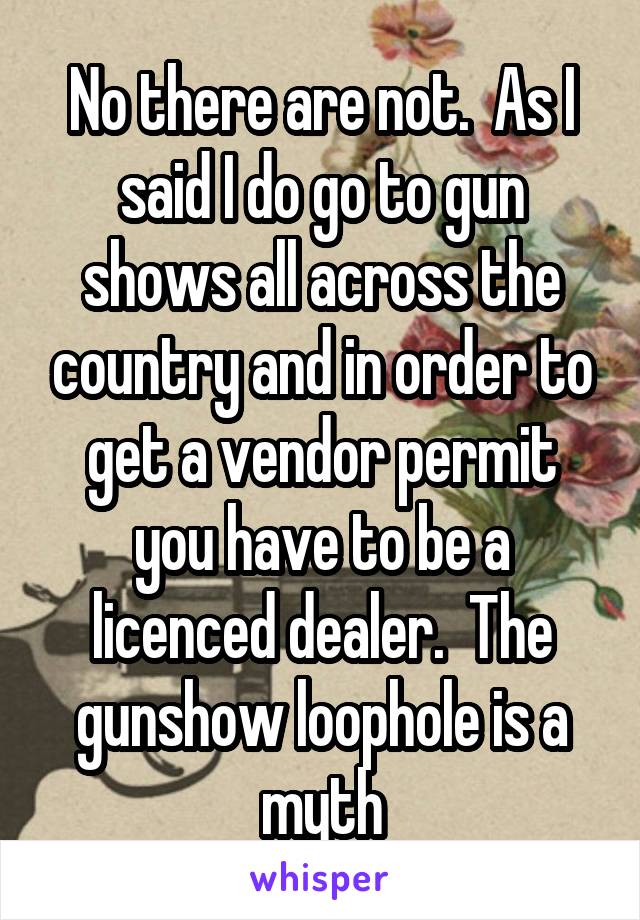 No there are not.  As I said I do go to gun shows all across the country and in order to get a vendor permit you have to be a licenced dealer.  The gunshow loophole is a myth