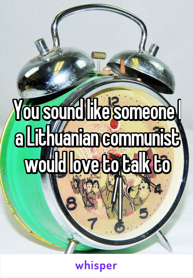 You sound like someone I a Lithuanian communist would love to talk to