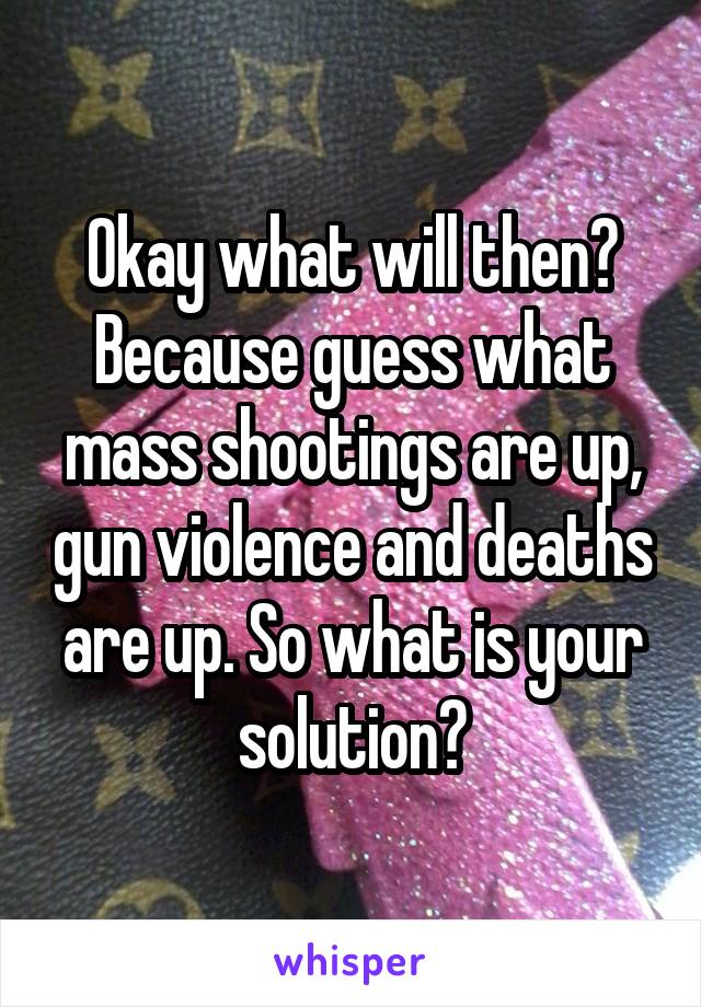 Okay what will then? Because guess what mass shootings are up, gun violence and deaths are up. So what is your solution?