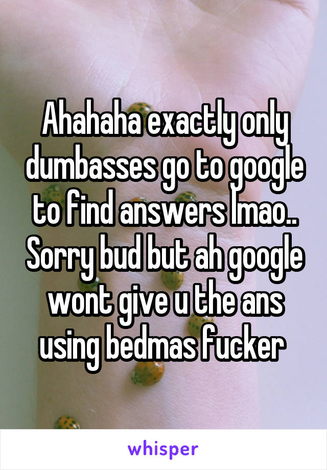 Ahahaha exactly only dumbasses go to google to find answers lmao.. Sorry bud but ah google wont give u the ans using bedmas fucker 