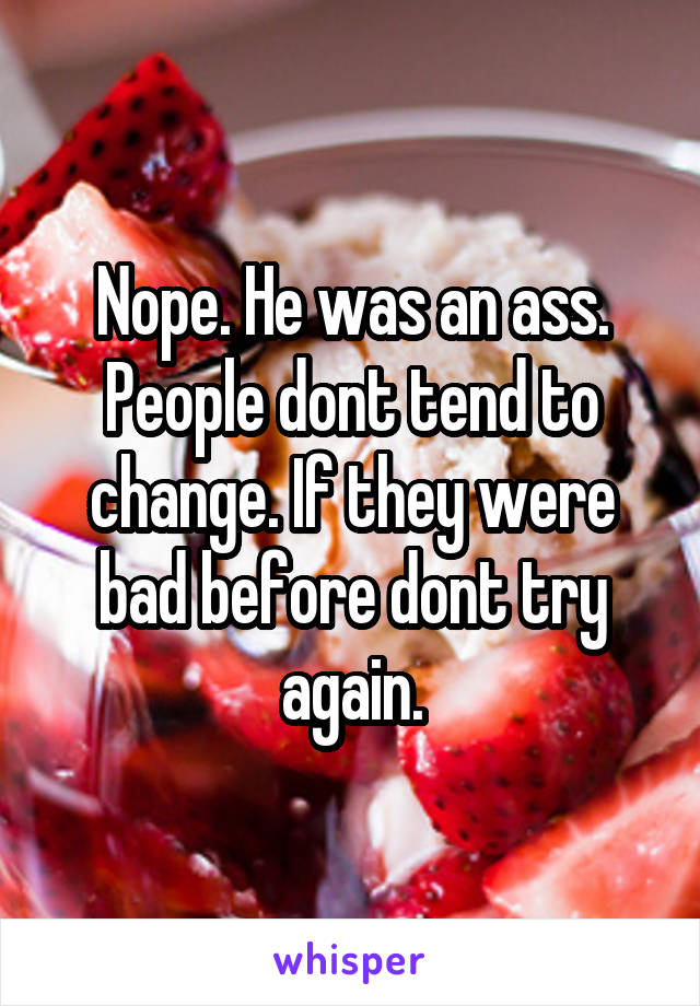 Nope. He was an ass. People dont tend to change. If they were bad before dont try again.