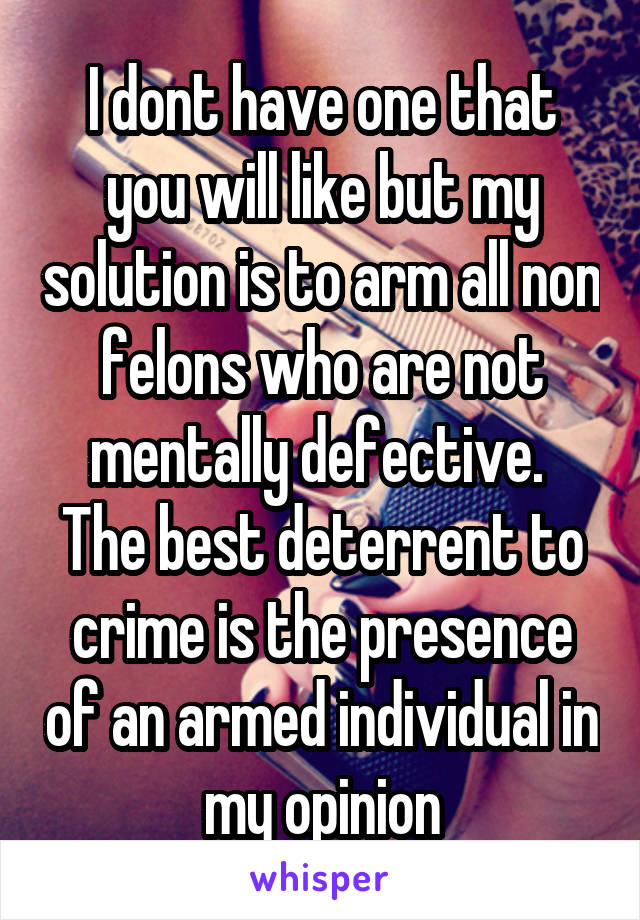 I dont have one that you will like but my solution is to arm all non felons who are not mentally defective.  The best deterrent to crime is the presence of an armed individual in my opinion