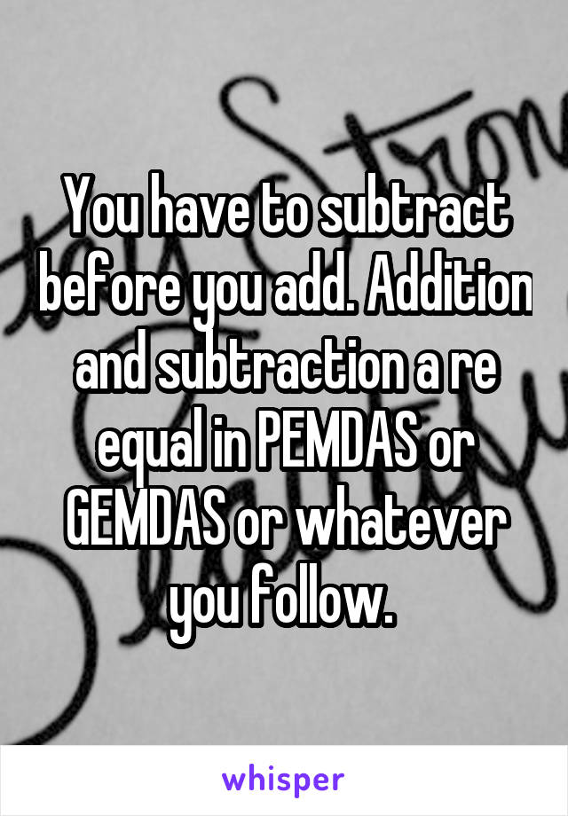 You have to subtract before you add. Addition and subtraction a re equal in PEMDAS or GEMDAS or whatever you follow. 