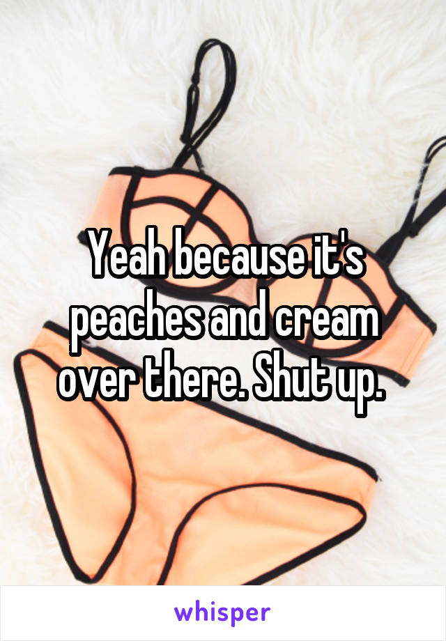 Yeah because it's peaches and cream over there. Shut up. 