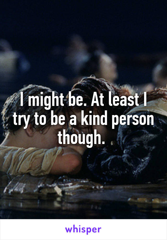 I might be. At least I try to be a kind person though. 