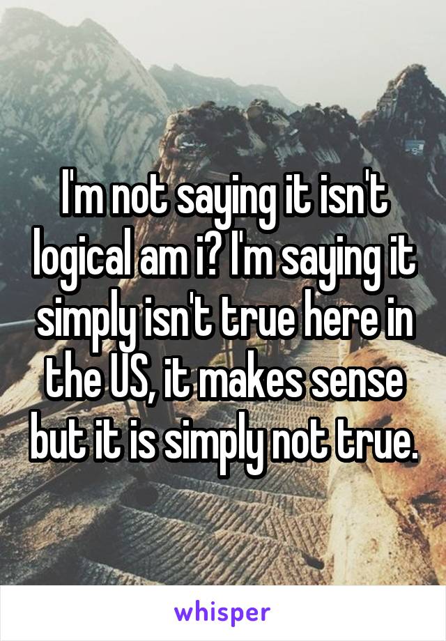 I'm not saying it isn't logical am i? I'm saying it simply isn't true here in the US, it makes sense but it is simply not true.