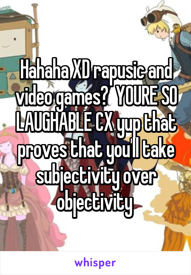 Hahaha XD rapusic and video games?  YOURE SO LAUGHABLE CX yup that proves that you'll take subjectivity over objectivity 