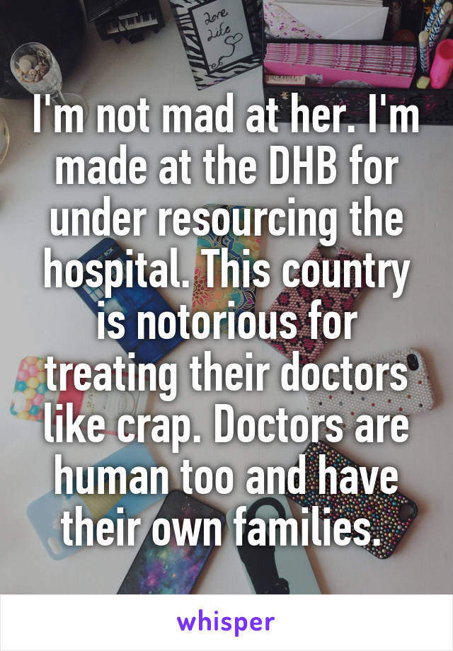 I'm not mad at her. I'm made at the DHB for under resourcing the hospital. This country is notorious for treating their doctors like crap. Doctors are human too and have their own families. 