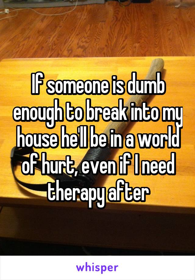 If someone is dumb enough to break into my house he'll be in a world of hurt, even if I need therapy after