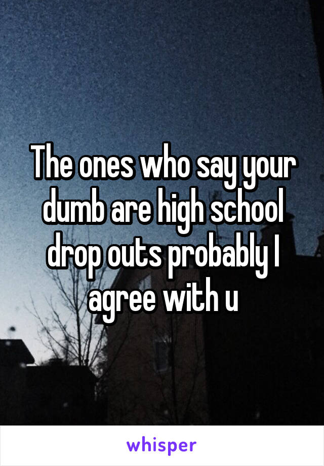 The ones who say your dumb are high school drop outs probably I agree with u