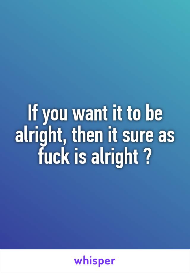 If you want it to be alright, then it sure as fuck is alright 😎