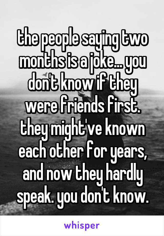 the people saying two months is a joke... you don't know if they were friends first. they might've known each other for years, and now they hardly speak. you don't know.
