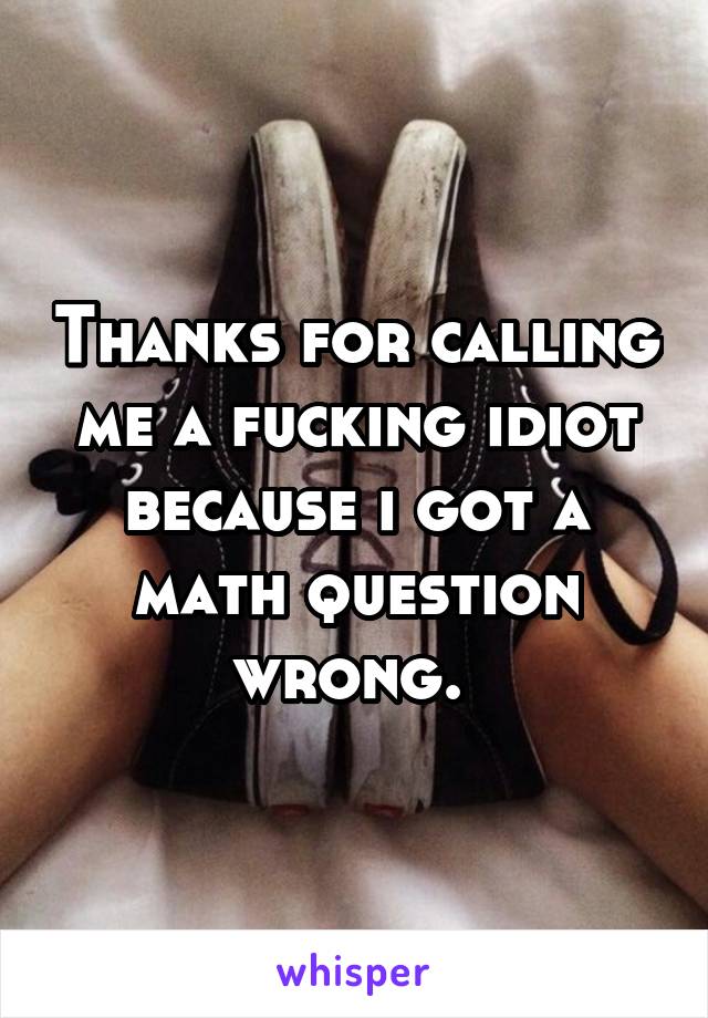 Thanks for calling me a fucking idiot because i got a math question wrong. 