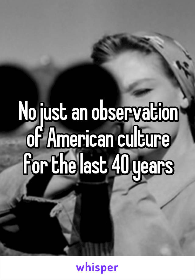 No just an observation of American culture for the last 40 years