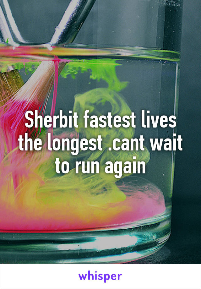 Sherbit fastest lives the longest .cant wait to run again