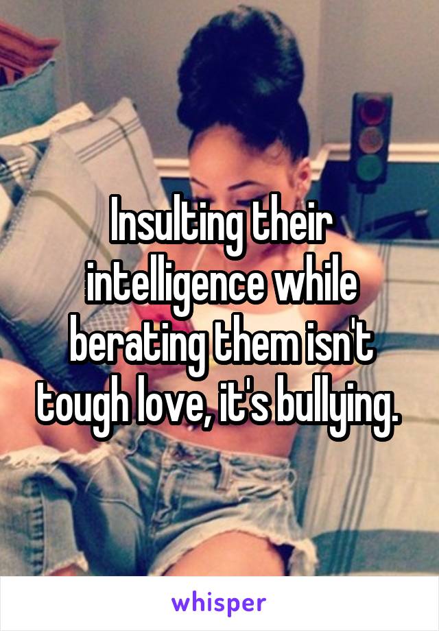 Insulting their intelligence while berating them isn't tough love, it's bullying. 