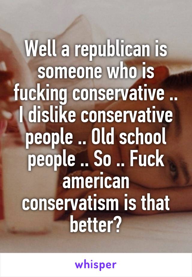 Well a republican is someone who is fucking conservative .. I dislike conservative people .. Old school people .. So .. Fuck american conservatism is that better?