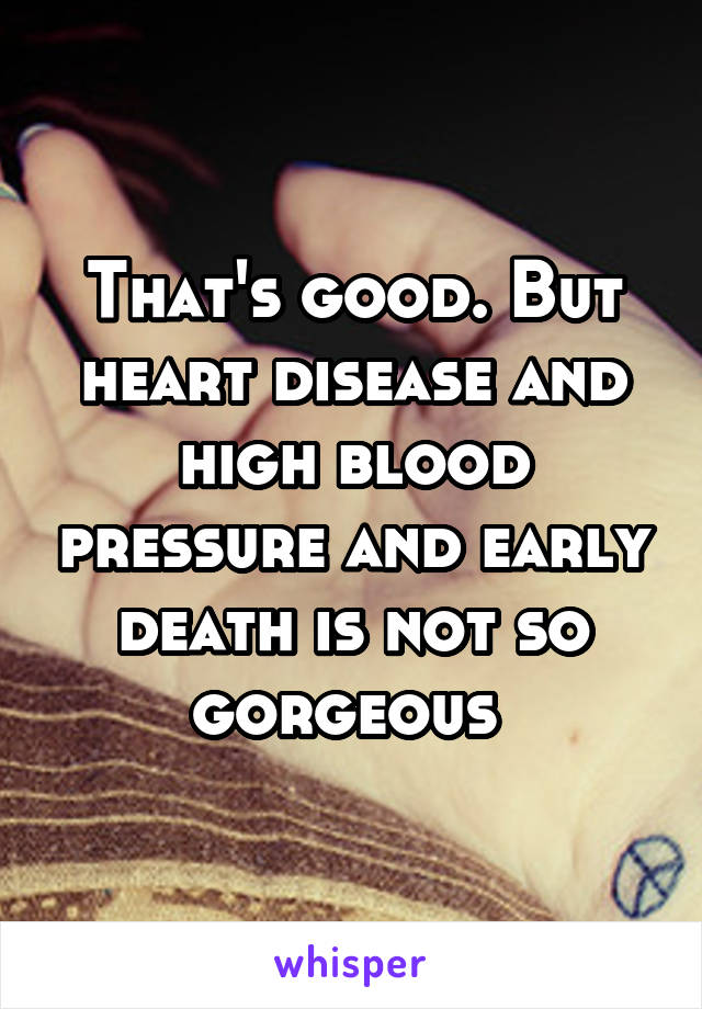 That's good. But heart disease and high blood pressure and early death is not so gorgeous 