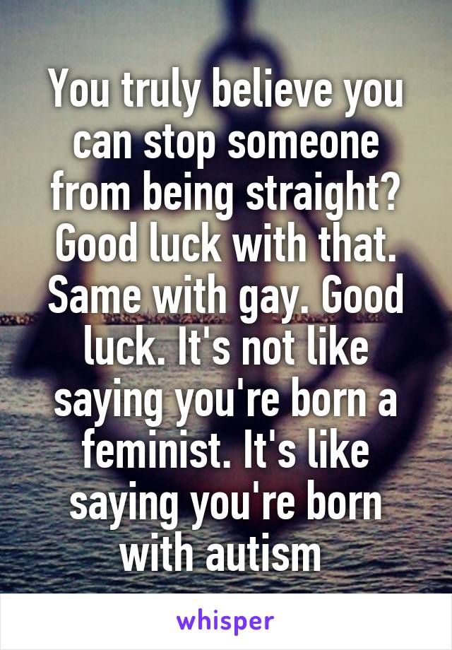 You truly believe you can stop someone from being straight? Good luck with that. Same with gay. Good luck. It's not like saying you're born a feminist. It's like saying you're born with autism 