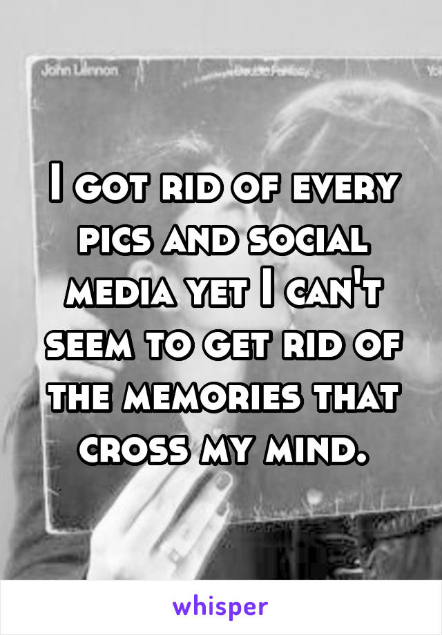 I got rid of every pics and social media yet I can't seem to get rid of the memories that cross my mind.