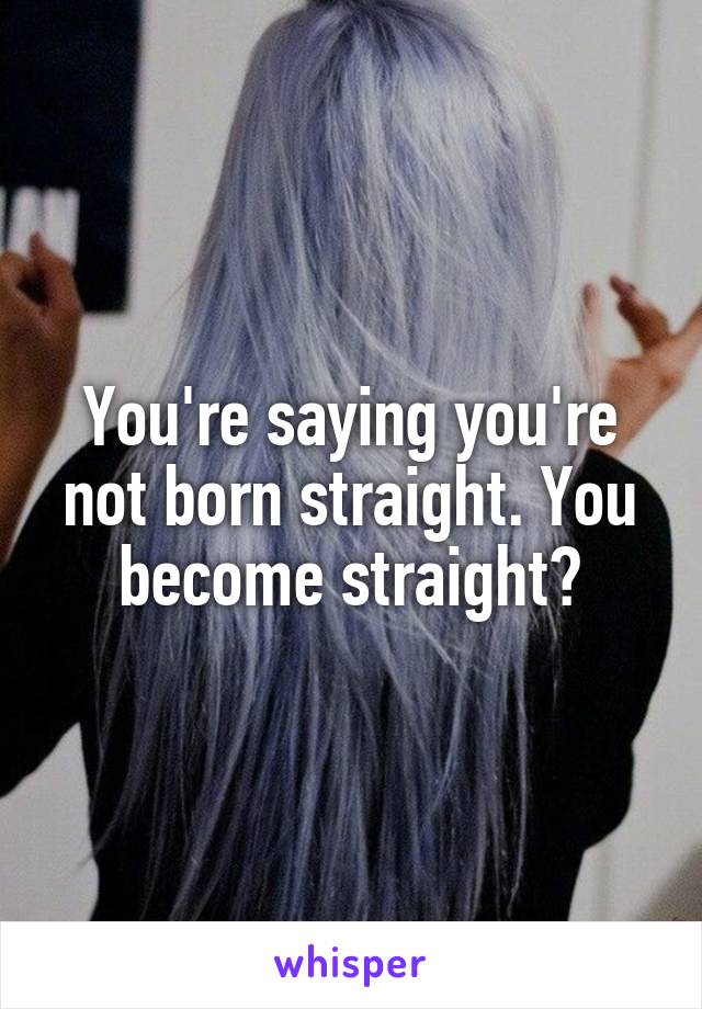 You're saying you're not born straight. You become straight?