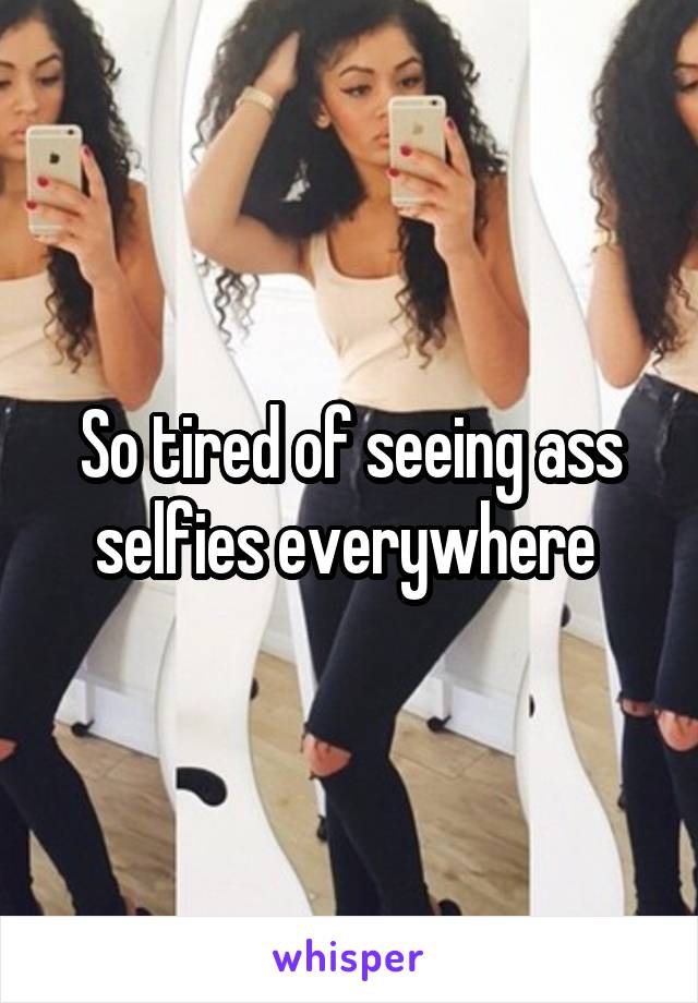 So tired of seeing ass selfies everywhere 