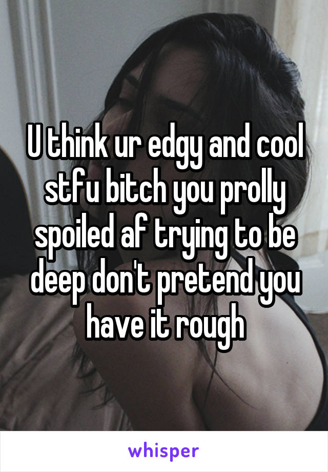U think ur edgy and cool stfu bitch you prolly spoiled af trying to be deep don't pretend you have it rough