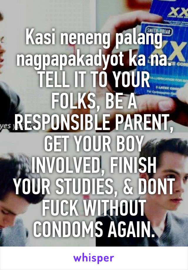 Kasi neneng palang nagpapakadyot ka na. TELL IT TO YOUR FOLKS, BE A RESPONSIBLE PARENT, GET YOUR BOY INVOLVED, FINISH YOUR STUDIES, & DONT FUCK WITHOUT CONDOMS AGAIN.