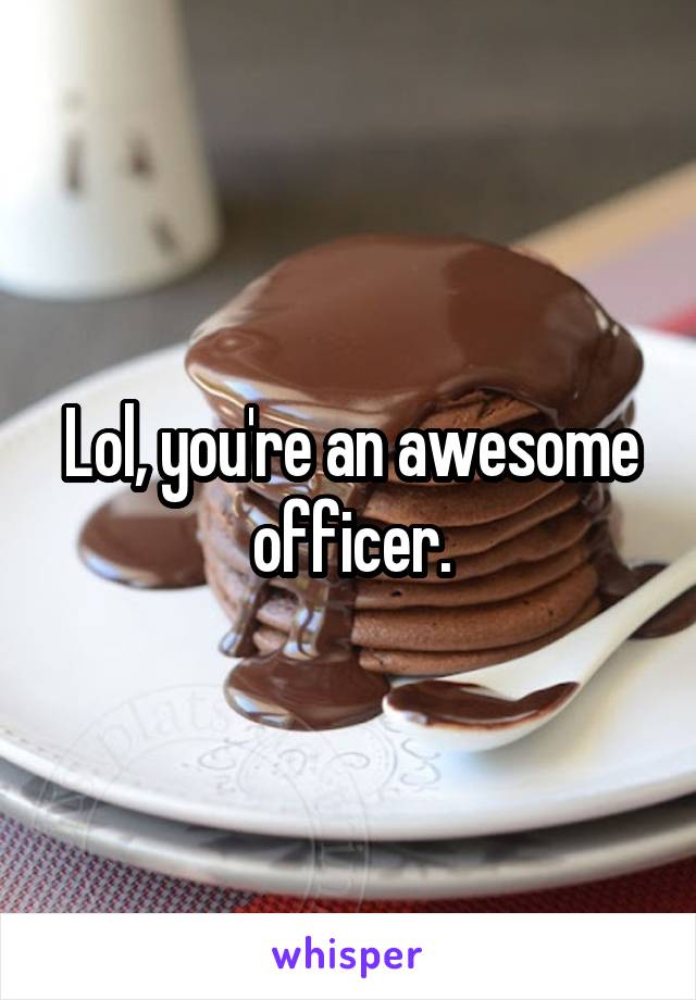 Lol, you're an awesome officer.