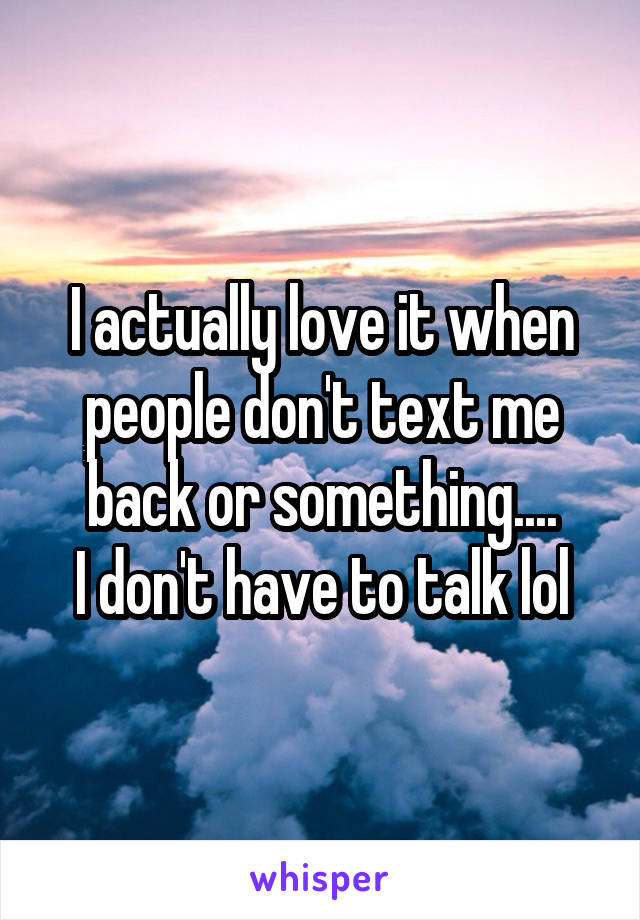 I actually love it when people don't text me back or something....
I don't have to talk lol