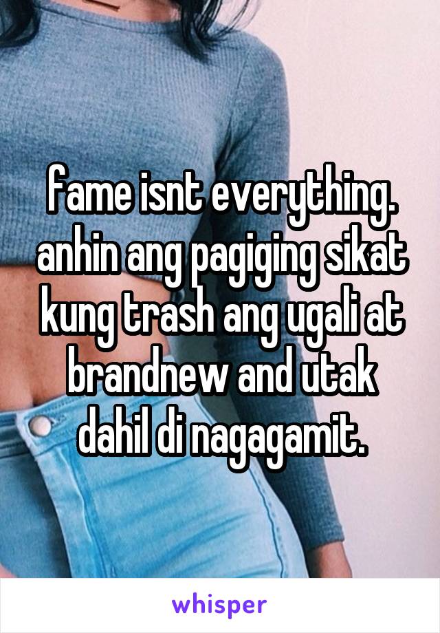 fame isnt everything. anhin ang pagiging sikat kung trash ang ugali at brandnew and utak dahil di nagagamit.