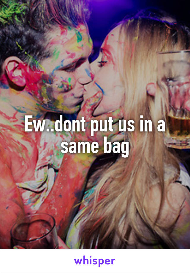 Ew..dont put us in a same bag