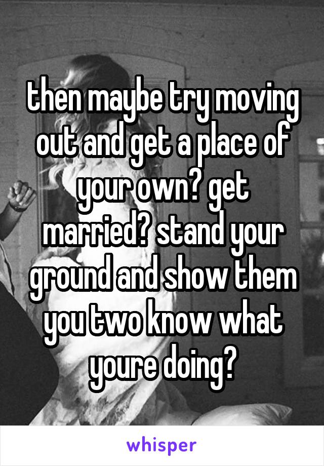 then maybe try moving out and get a place of your own? get married? stand your ground and show them you two know what youre doing?