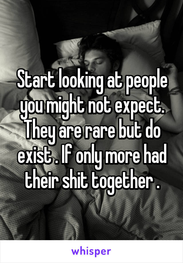Start looking at people you might not expect. They are rare but do exist . If only more had their shit together .