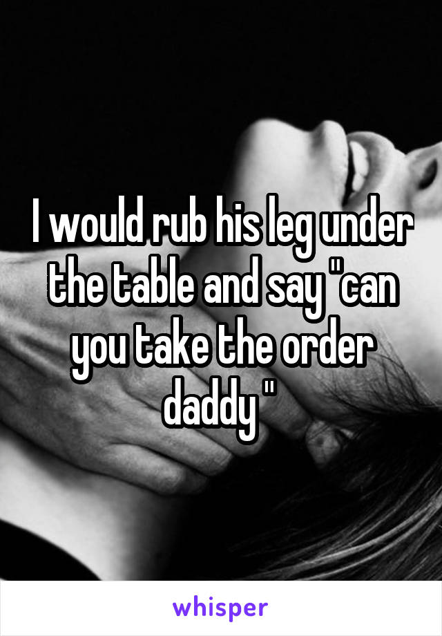 I would rub his leg under the table and say "can you take the order daddy " 