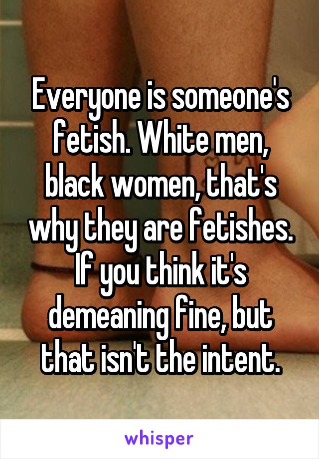 Everyone is someone's fetish. White men, black women, that's why they are fetishes. If you think it's demeaning fine, but that isn't the intent.