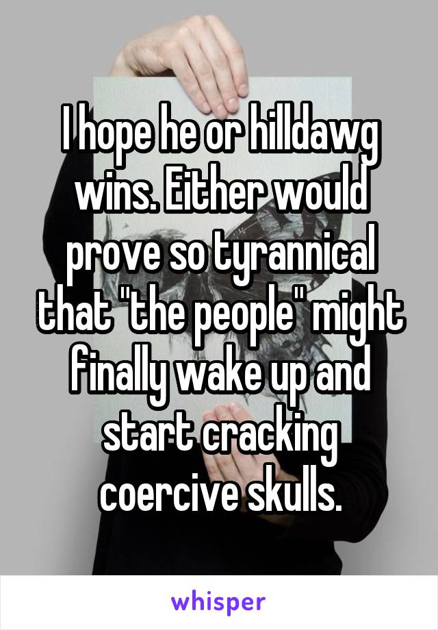 I hope he or hilldawg wins. Either would prove so tyrannical that "the people" might finally wake up and start cracking coercive skulls.