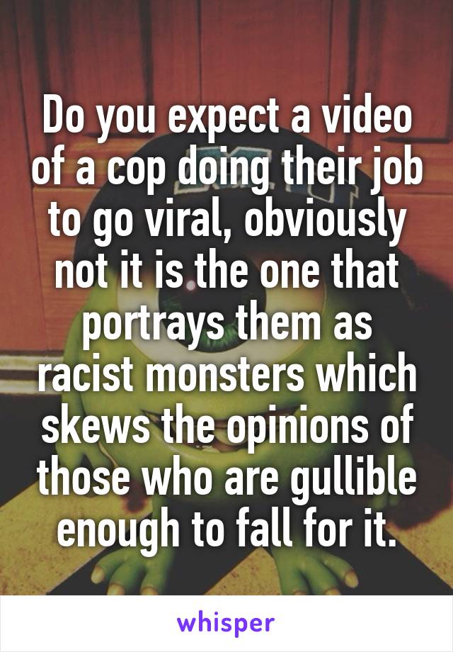 Do you expect a video of a cop doing their job to go viral, obviously not it is the one that portrays them as racist monsters which skews the opinions of those who are gullible enough to fall for it.