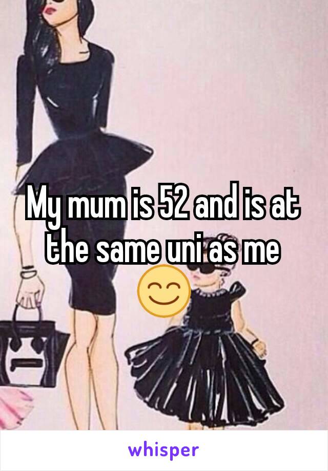 My mum is 52 and is at the same uni as me 😊