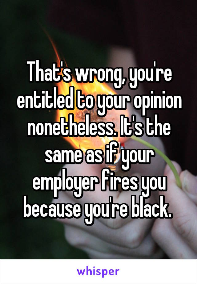 That's wrong, you're entitled to your opinion nonetheless. It's the same as if your employer fires you because you're black. 