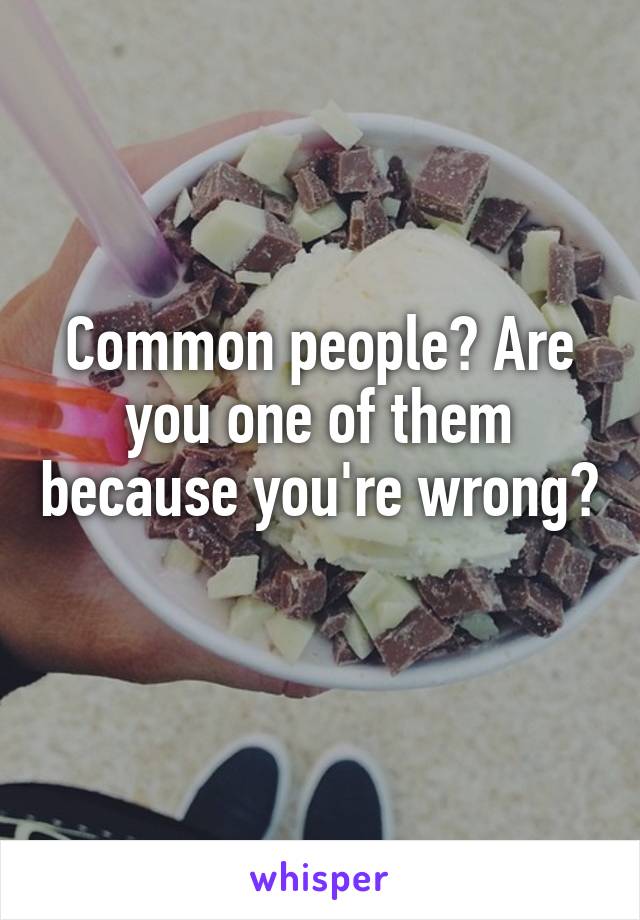 Common people? Are you one of them because you're wrong? 