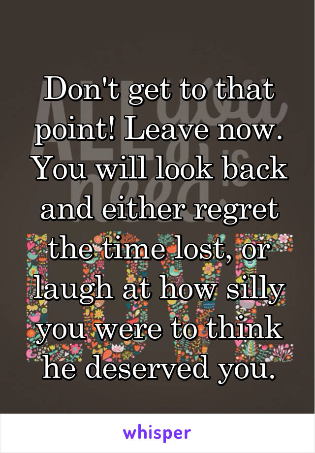 Don't get to that point! Leave now. You will look back and either regret the time lost, or laugh at how silly you were to think he deserved you.